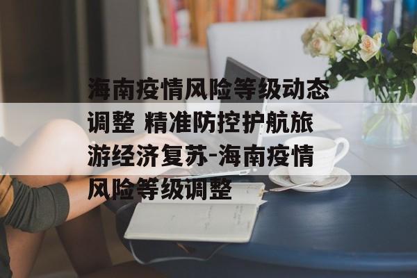 海南疫情风险等级动态调整 精准防控护航旅游经济复苏-海南疫情风险等级调整